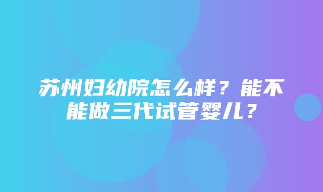 苏州妇幼院怎么样？能不能做三代试管婴儿？