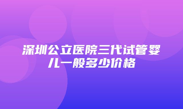 深圳公立医院三代试管婴儿一般多少价格