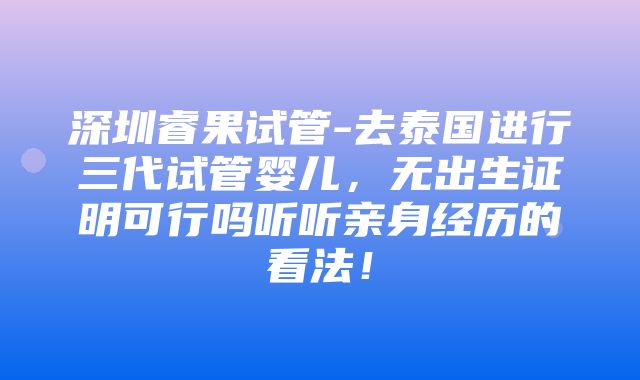 深圳睿果试管-去泰国进行三代试管婴儿，无出生证明可行吗听听亲身经历的看法！