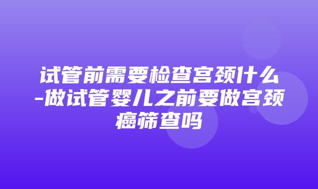 试管前需要检查宫颈什么-做试管婴儿之前要做宫颈癌筛查吗