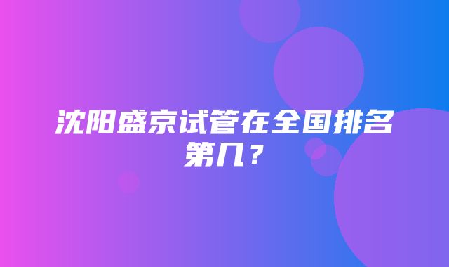 沈阳盛京试管在全国排名第几？