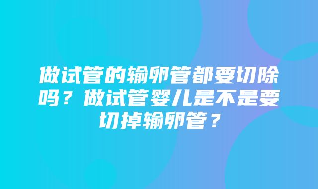 做试管的输卵管都要切除吗？做试管婴儿是不是要切掉输卵管？