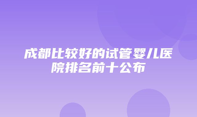 成都比较好的试管婴儿医院排名前十公布