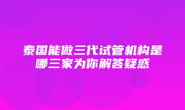 泰国能做三代试管机构是哪三家为你解答疑惑