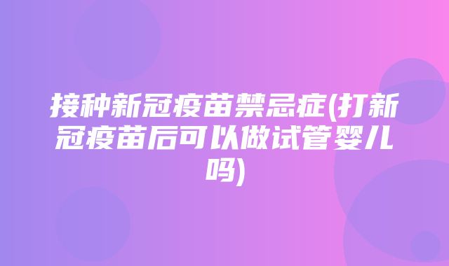 接种新冠疫苗禁忌症(打新冠疫苗后可以做试管婴儿吗)