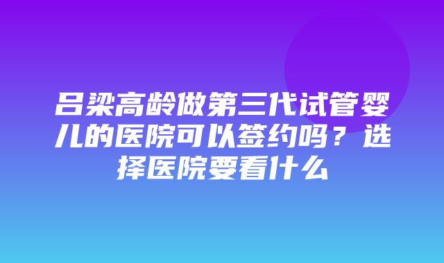 吕梁高龄做第三代试管婴儿的医院可以签约吗？选择医院要看什么