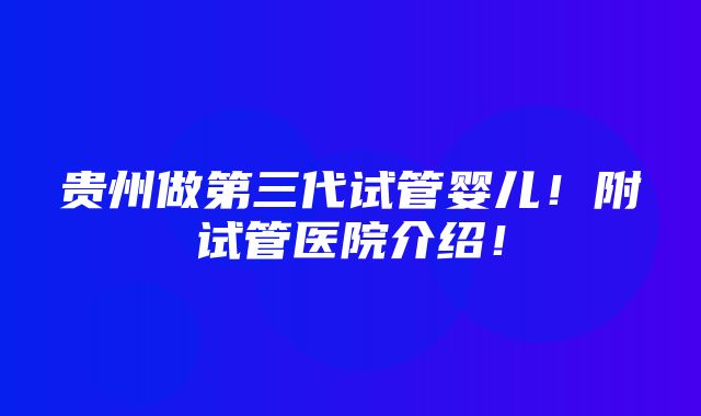 贵州做第三代试管婴儿！附试管医院介绍！