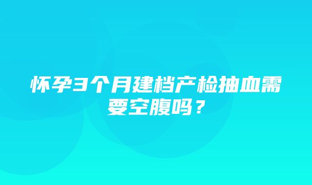 怀孕3个月建档产检抽血需要空腹吗？