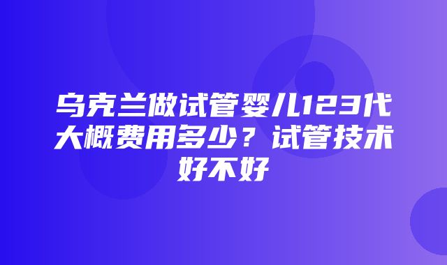 乌克兰做试管婴儿123代大概费用多少？试管技术好不好