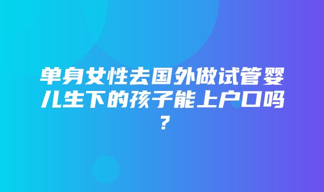 单身女性去国外做试管婴儿生下的孩子能上户口吗？