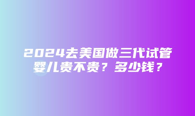 2024去美国做三代试管婴儿贵不贵？多少钱？