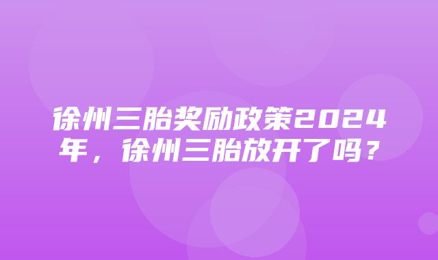 徐州三胎奖励政策2024年，徐州三胎放开了吗？