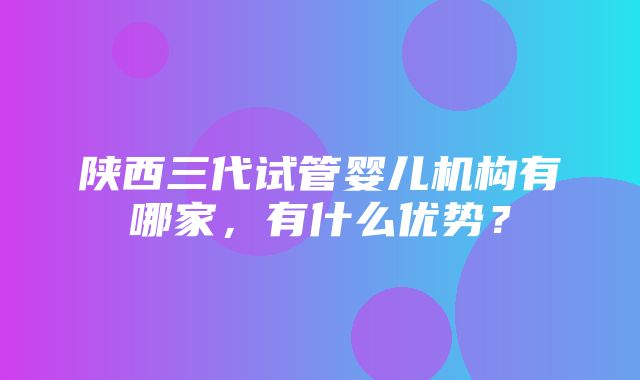 陕西三代试管婴儿机构有哪家，有什么优势？