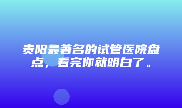 贵阳最著名的试管医院盘点，看完你就明白了。