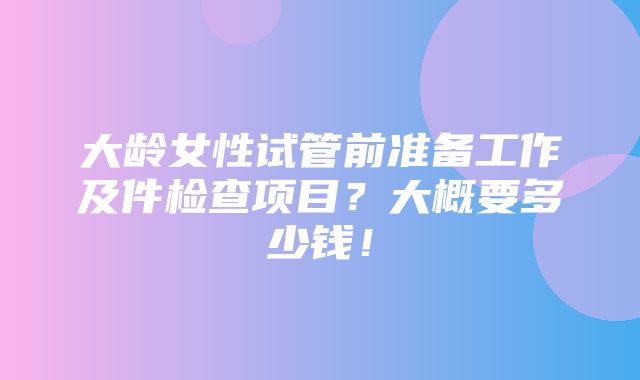 大龄女性试管前准备工作及件检查项目？大概要多少钱！