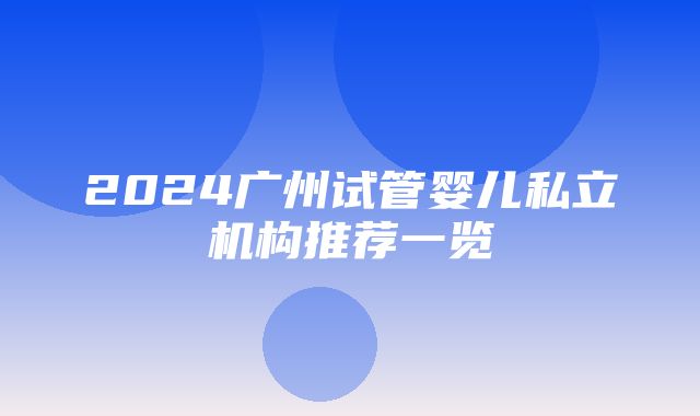 2024广州试管婴儿私立机构推荐一览