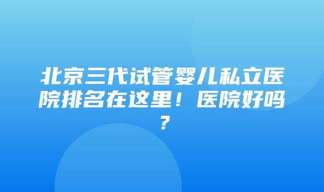 北京三代试管婴儿私立医院排名在这里！医院好吗？