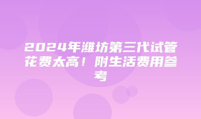 2024年潍坊第三代试管花费太高！附生活费用参考