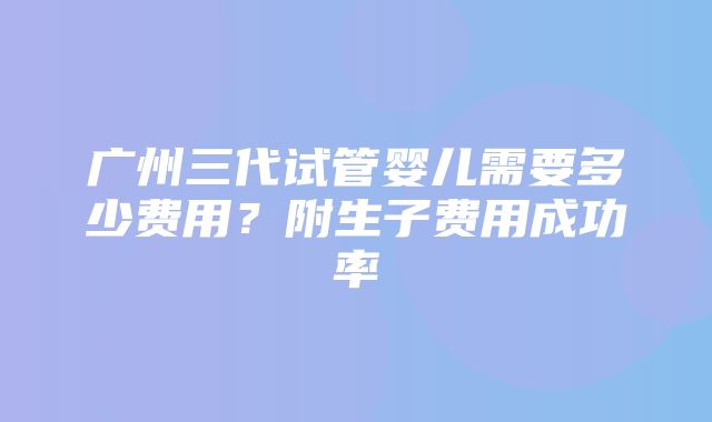 广州三代试管婴儿需要多少费用？附生子费用成功率