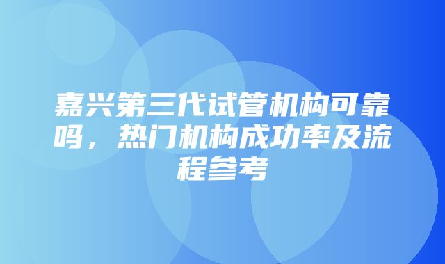 嘉兴第三代试管机构可靠吗，热门机构成功率及流程参考