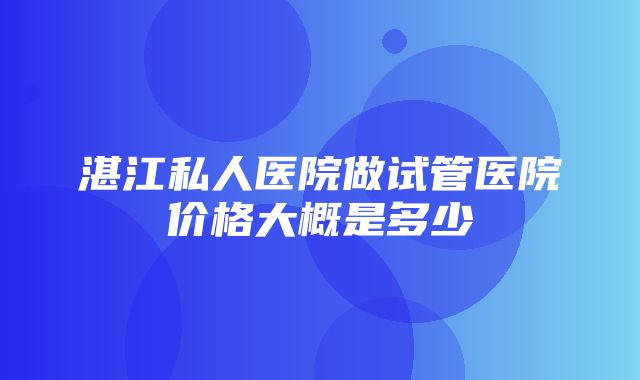 湛江私人医院做试管医院价格大概是多少