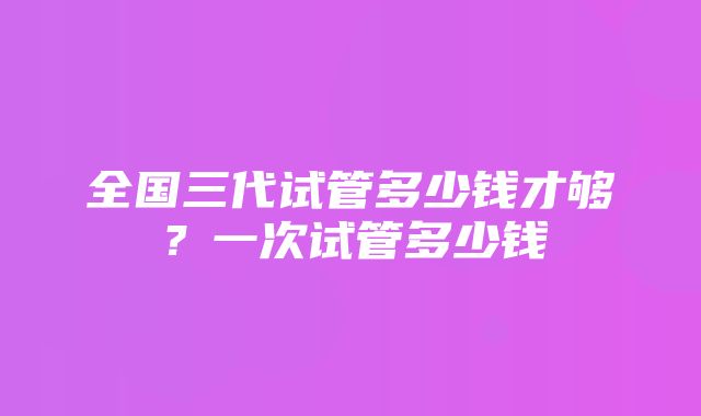 全国三代试管多少钱才够？一次试管多少钱