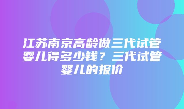 江苏南京高龄做三代试管婴儿得多少钱？三代试管婴儿的报价