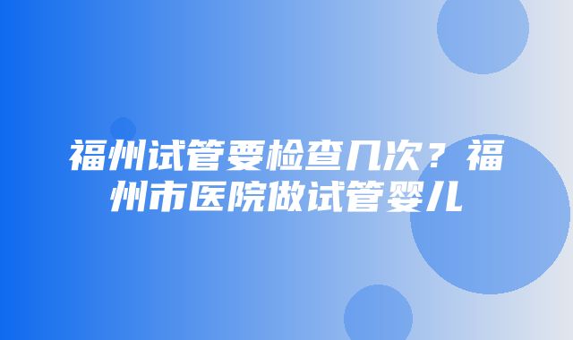 福州试管要检查几次？福州市医院做试管婴儿