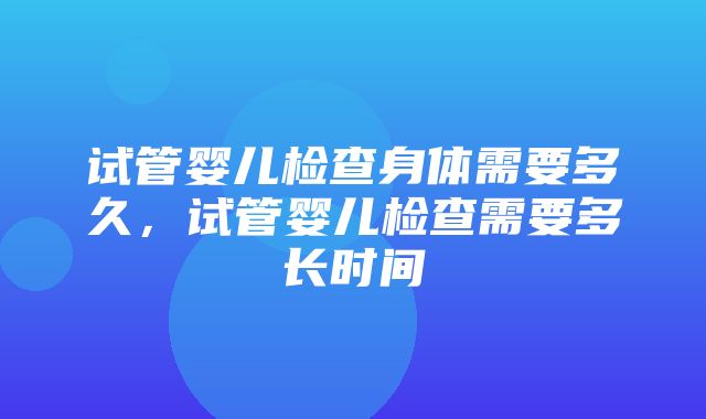 试管婴儿检查身体需要多久，试管婴儿检查需要多长时间