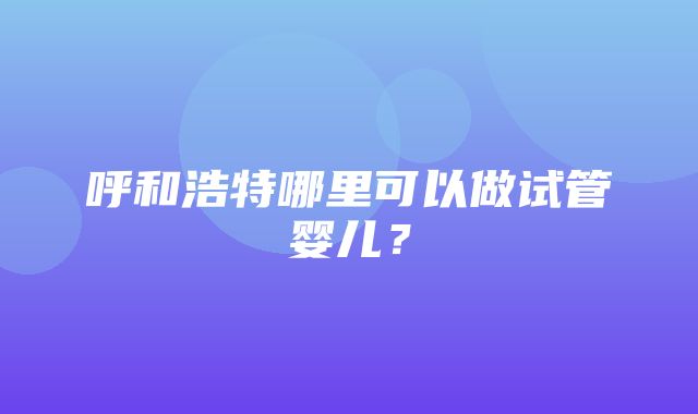 呼和浩特哪里可以做试管婴儿？