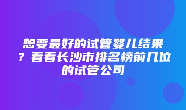 想要最好的试管婴儿结果？看看长沙市排名榜前几位的试管公司