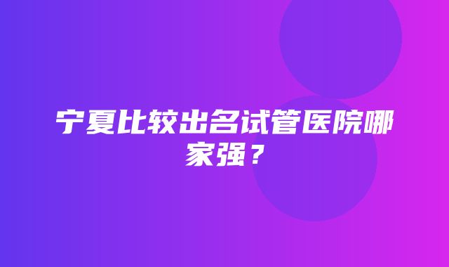 宁夏比较出名试管医院哪家强？