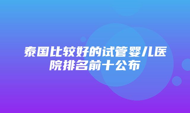 泰国比较好的试管婴儿医院排名前十公布