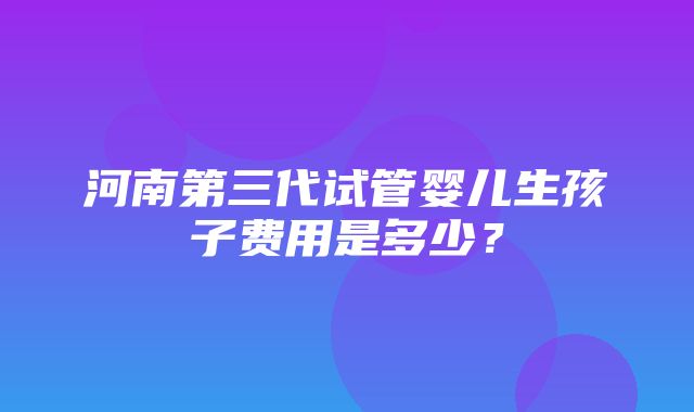 河南第三代试管婴儿生孩子费用是多少？