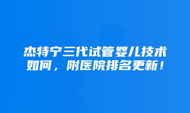 杰特宁三代试管婴儿技术如何，附医院排名更新！