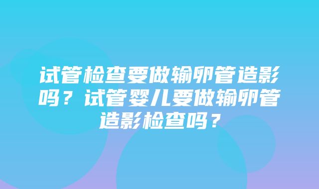 试管检查要做输卵管造影吗？试管婴儿要做输卵管造影检查吗？