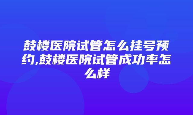 鼓楼医院试管怎么挂号预约,鼓楼医院试管成功率怎么样