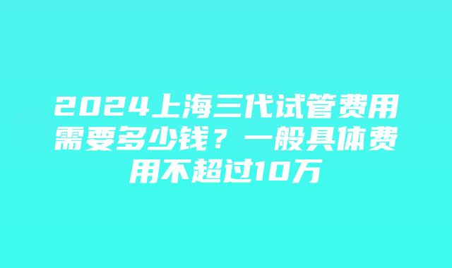 2024上海三代试管费用需要多少钱？一般具体费用不超过10万