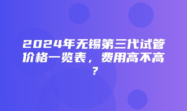 2024年无锡第三代试管价格一览表，费用高不高？