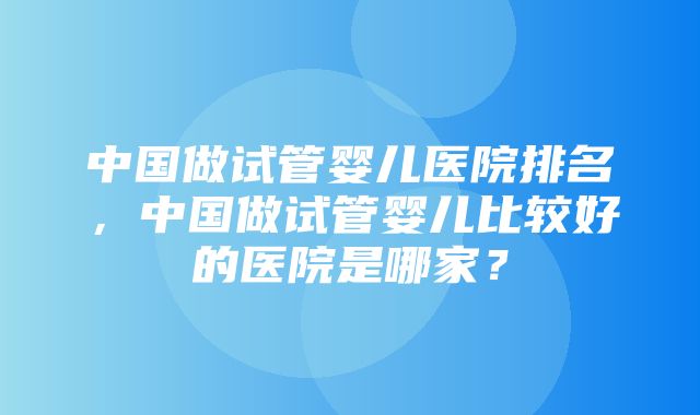 中国做试管婴儿医院排名，中国做试管婴儿比较好的医院是哪家？