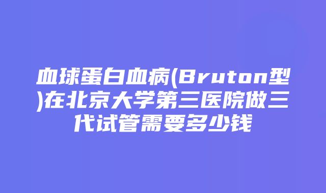 血球蛋白血病(Bruton型)在北京大学第三医院做三代试管需要多少钱