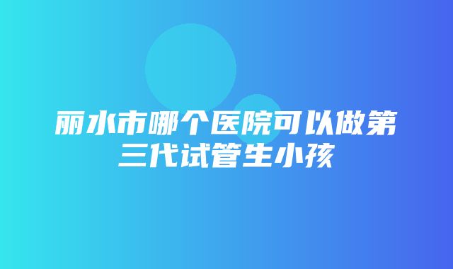 丽水市哪个医院可以做第三代试管生小孩