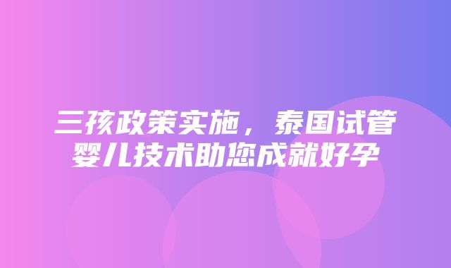 三孩政策实施，泰国试管婴儿技术助您成就好孕