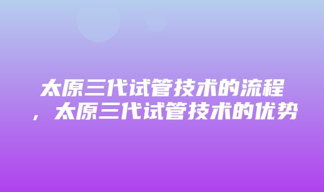 太原三代试管技术的流程，太原三代试管技术的优势