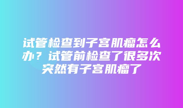 试管检查到子宫肌瘤怎么办？试管前检查了很多次突然有子宫肌瘤了