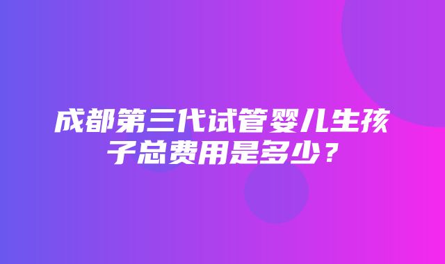 成都第三代试管婴儿生孩子总费用是多少？