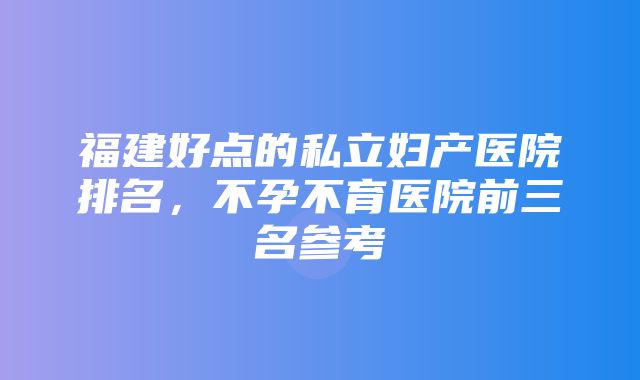 福建好点的私立妇产医院排名，不孕不育医院前三名参考