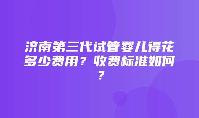 济南第三代试管婴儿得花多少费用？收费标准如何？