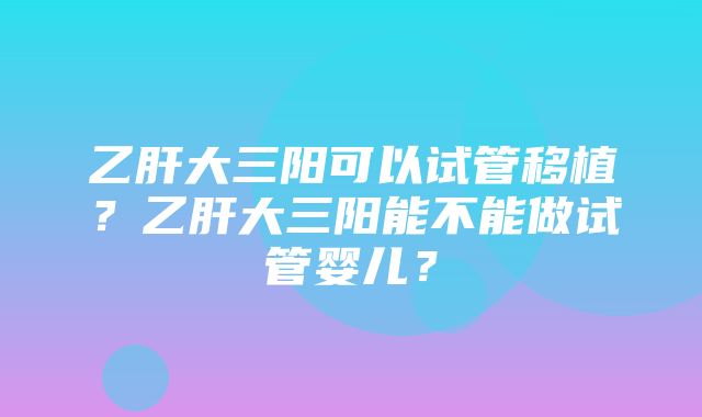 乙肝大三阳可以试管移植？乙肝大三阳能不能做试管婴儿？