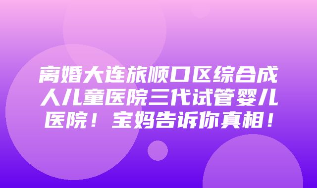 离婚大连旅顺口区综合成人儿童医院三代试管婴儿医院！宝妈告诉你真相！